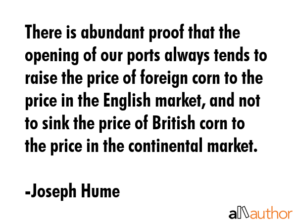 There is abundant proof that the opening of our ports always tends to raise the price of foreign corn to the price in the English market, and not to sink the price of British corn to the price in the... - Joseph Hume Quote