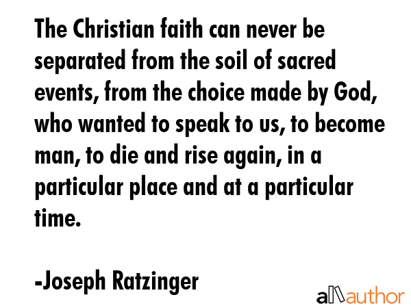 The Christian faith can never be separated from the soil of sacred events, from the choice made by God, who wanted to speak to us, to become man, to die and rise again, in a particular place and at a... - Joseph Ratzinger Quote