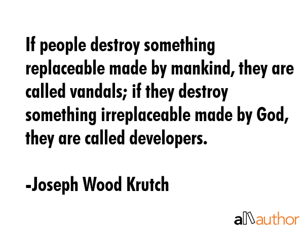 If people destroy something replaceable made by mankind, they are called vandals; if they destroy something irreplaceable made by God, they are called developers. - Joseph Wood Krutch Quote