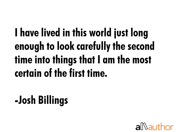 I have lived in this world just long enough to look carefully the second time into things that I am the most certain of the first time. - Josh Billings Quote