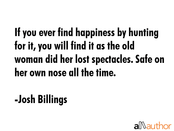 If you ever find happiness by hunting for it, you will find it as the old woman did her lost spectacles. Safe on her own nose all the time. - Josh Billings Quote