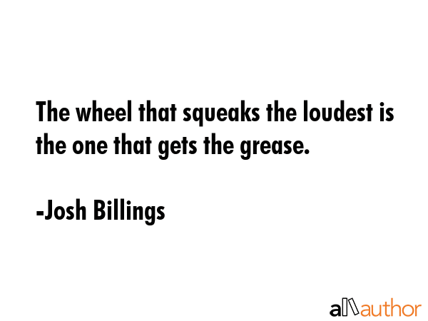 The wheel that squeaks the loudest is the one that gets the grease. - Josh Billings Quote