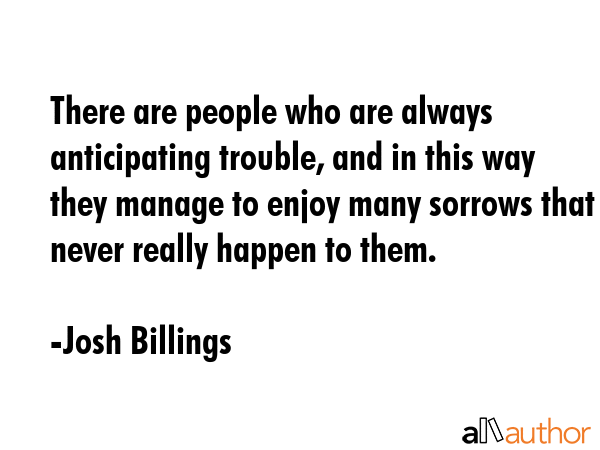 There are people who are always anticipating trouble, and in this way they manage to enjoy many sorrows that never really happen to them. - Josh Billings Quote