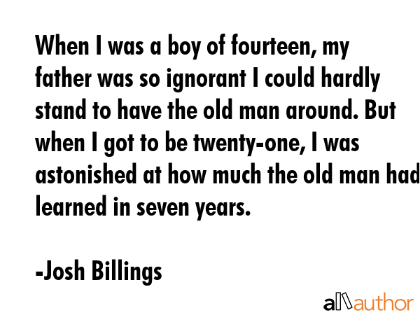 When I was a boy of fourteen, my father was so ignorant I could hardly stand to have the old man around. But when I got to be twenty-one, I was astonished at how much the old man had learned in seven... - Josh Billings Quote