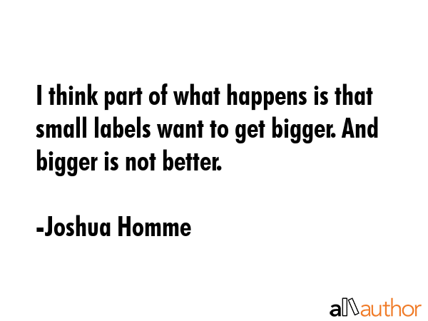 I think part of what happens is that small labels want to get bigger. And bigger is not better. - Joshua Homme Quote