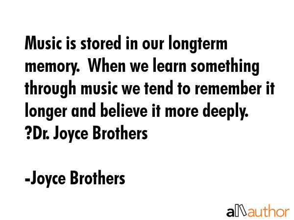 Music is stored in our longterm memory.  When we learn something through music we tend to remember it longer and believe it more deeply.  	Dr. Joyce Brothers - Joyce Brothers Quote