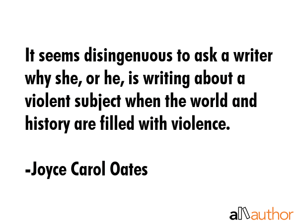 It seems disingenuous to ask a writer why she, or he, is writing about a violent subject when the... - Joyce Carol Oates Quote GIF