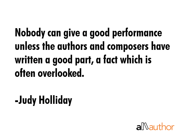 Nobody can give a good performance unless the authors and composers have written a good part, a fact which is often overlooked. - Judy Holliday Quote