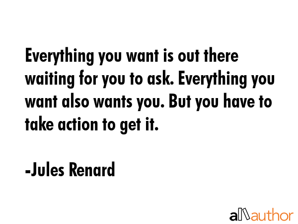 Everything you want is out there waiting for you to ask. Everything you want also wants you. But you have to take action to get it. - Jules Renard Quote