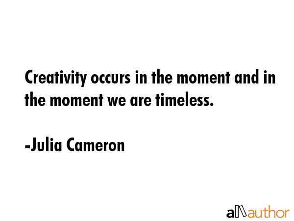 Creativity occurs in the moment and in the moment we are timeless. - Julia Cameron Quote