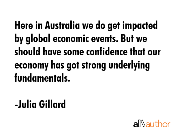 Here in Australia we do get impacted by global economic events. But we should have some confidence that our economy has got strong underlying fundamentals. - Julia Gillard Quote