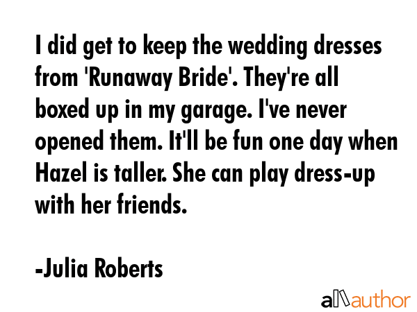 I did get to keep the wedding dresses from \'Runaway Bride\'. They\'re all boxed up in my garage. I\'ve never opened them. It\'ll be fun one day when Hazel is taller. She can play dress-up with her... - Julia Roberts Quote
