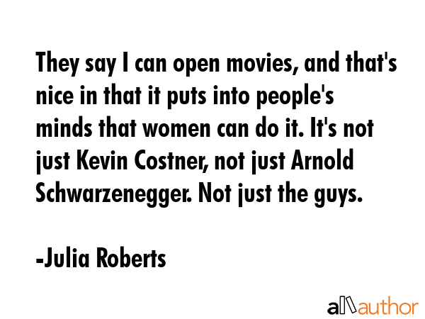 They say I can open movies, and that\'s nice in that it puts into people\'s minds that women can do it. It\'s not just Kevin Costner, not just Arnold Schwarzenegger. Not just the guys. - Julia Roberts Quote