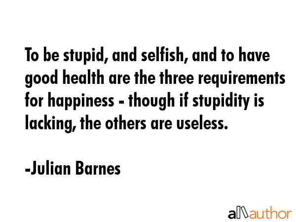 To be stupid, and selfish, and to have good health are the three requirements for happiness -... - Julian Barnes Quote GIF