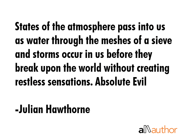 States of the atmosphere pass into us as water through the meshes of a sieve and storms occur in us before they break upon the world without creating restless sensations. Absolute Evil - Julian Hawthorne Quote