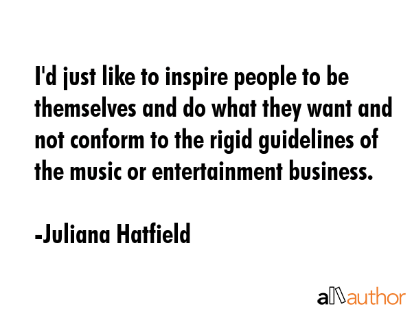 I\'d just like to inspire people to be themselves and do what they want and not conform to the rigid guidelines of the music or entertainment business. - Juliana Hatfield Quote