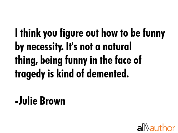 I think you figure out how to be funny by necessity. It\'s not a natural thing, being funny in the face of tragedy is kind of demented. - Julie Brown Quote