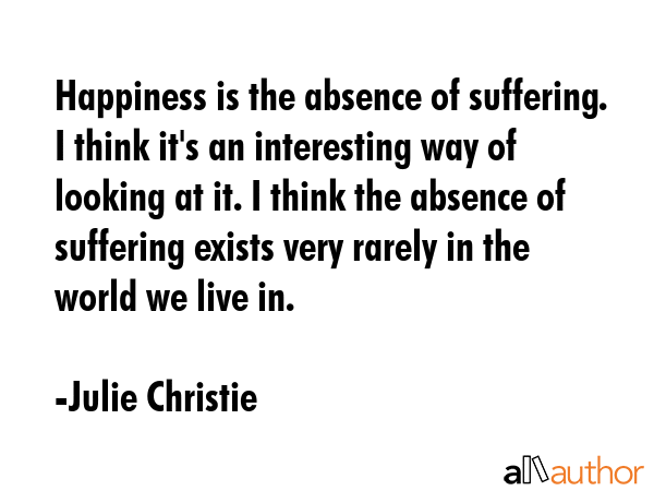 Happiness is the absence of suffering. I think it\