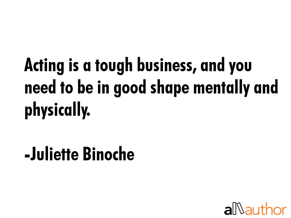 Acting is a tough business, and you need to be in good shape mentally and physically. - Juliette Binoche Quote