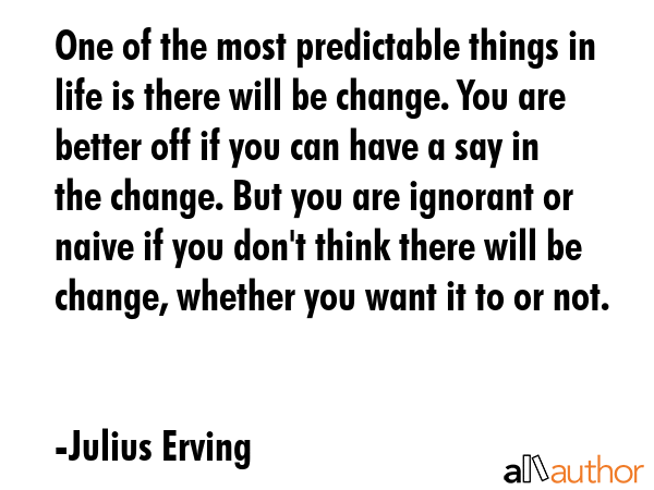 One of the most predictable things in life is there will be change. You are better off if you can have a say in the change. But you are ignorant or naive if you don\'t think there will be change,... - Julius Erving Quote