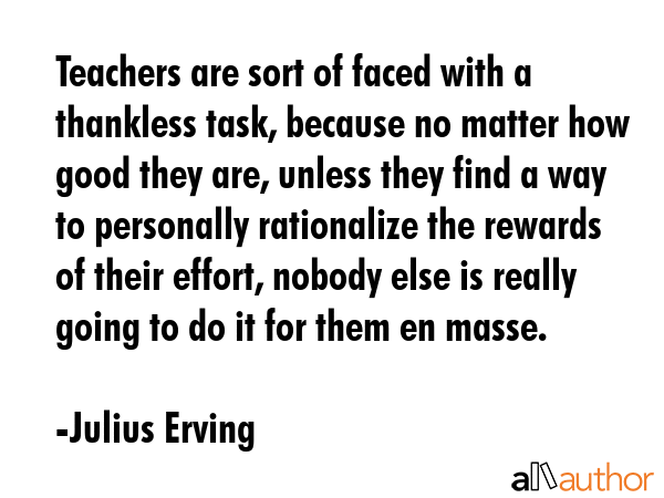 Teachers are sort of faced with a thankless task, because no matter how good they are, unless they find a way to personally rationalize the rewards of their effort, nobody else is really going to do... - Julius Erving Quote