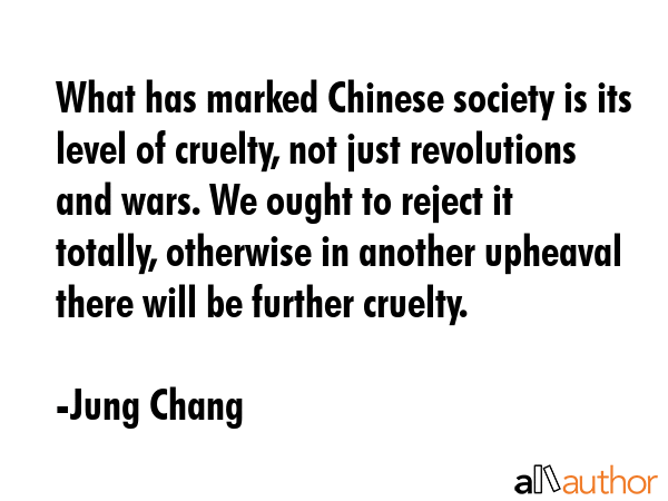 What has marked Chinese society is its level of cruelty, not just revolutions and wars. We ought to reject it totally, otherwise in another upheaval there will be further cruelty. - Jung Chang Quote