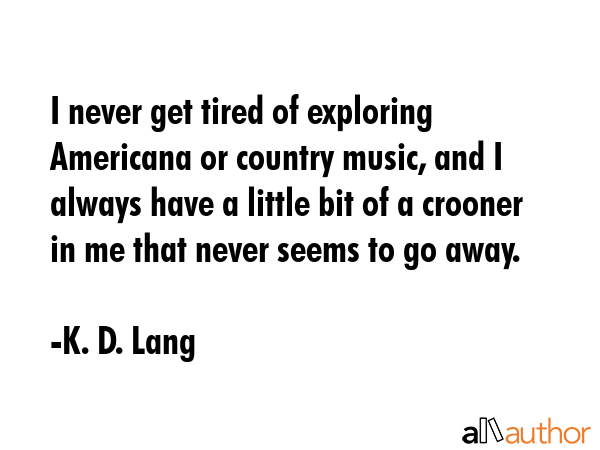 I never get tired of exploring Americana or country music, and I always have a little bit of a crooner in me that never seems to go away. - K. D. Lang Quote
