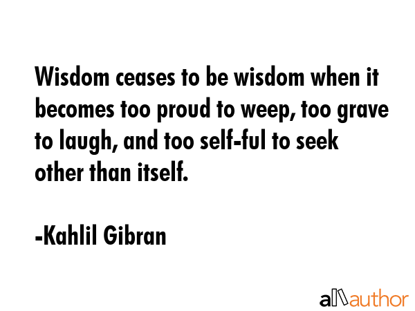 Wisdom ceases to be wisdom when it becomes too proud to weep, too grave to laugh, and too self-ful to seek other than itself. - Kahlil Gibran Quote