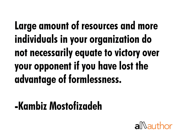 Large amount of resources and more individuals in your organization do not necessarily equate to victory over your opponent if you have lost the advantage of formlessness. - Kambiz Mostofizadeh Quote