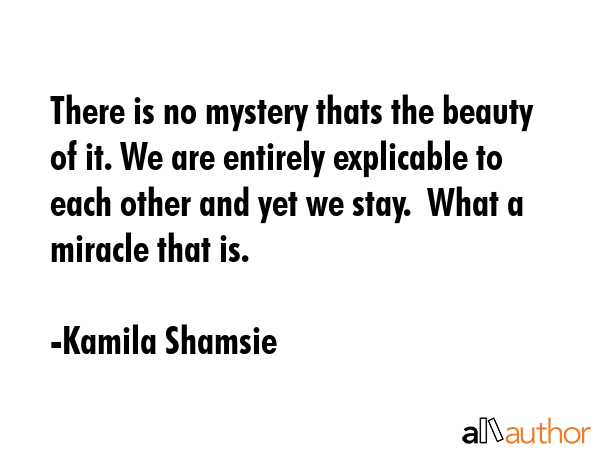 There is no mystery thats the beauty of it. We are entirely explicable to each other and yet we stay.  What a miracle that is. - Kamila Shamsie Quote