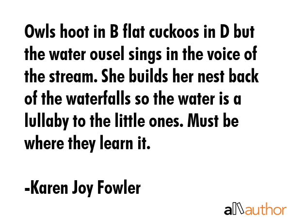 Owls hoot in B flat cuckoos in D but the water ousel sings in the voice of the stream. She builds... - Karen Joy Fowler Quote GIF
