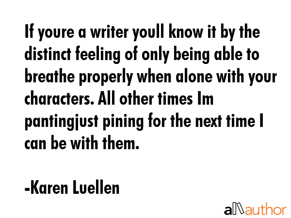 If youre a writer youll know it by the distinct feeling of only being able to breathe properly when alone with your characters. All other times Im pantingjust pining for the next time I can be with... - Karen Luellen Quote