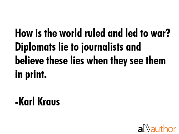 How is the world ruled and led to war? Diplomats lie to journalists and believe these lies when they see them in print. - Karl Kraus Quote