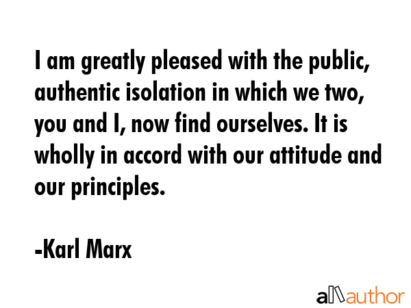 I am greatly pleased with the public, authentic isolation in which we two, you and I, now find ourselves. It is wholly in accord with our attitude and our principles. - Karl Marx Quote