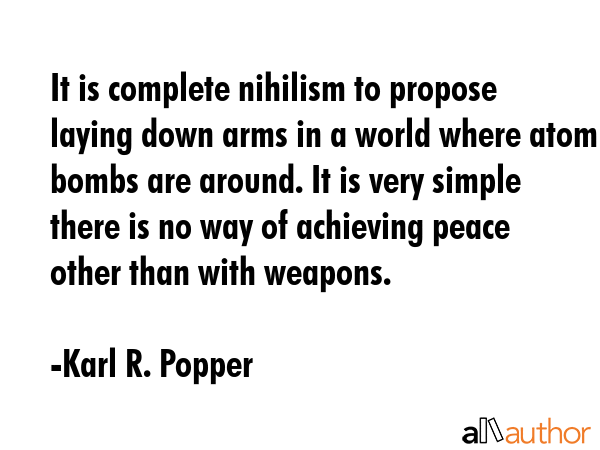 It is complete nihilism to propose laying down arms in a world where atom bombs are around. It is very simple there is no way of achieving peace other than with weapons. - Karl R. Popper Quote