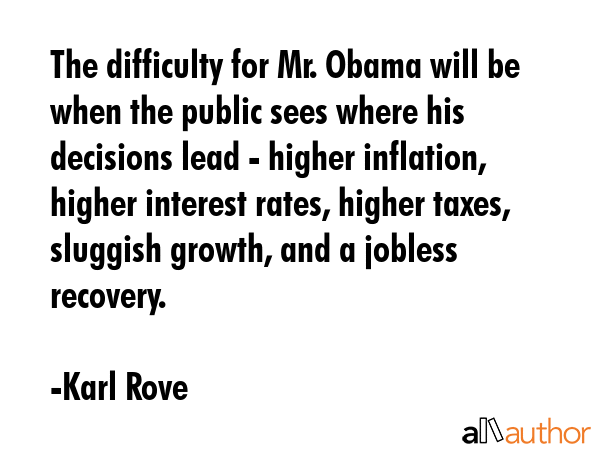 The difficulty for Mr. Obama will be when the public sees where his decisions lead - higher inflation, higher interest rates, higher taxes, sluggish growth, and a jobless recovery. - Karl Rove Quote