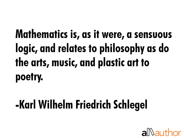 Mathematics is, as it were, a sensuous logic, and relates to philosophy as do the arts, music, and plastic art to poetry. - Karl Wilhelm Friedrich Schlegel Quote