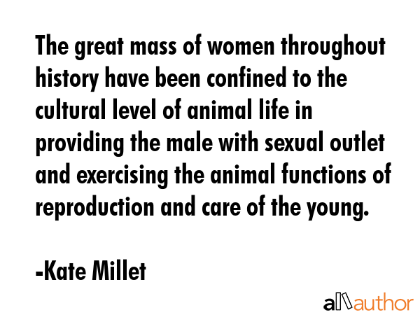 The great mass of women throughout history have been confined to the cultural level of animal life in providing the male with sexual outlet and exercising the animal functions of reproduction and... - Kate Millet Quote