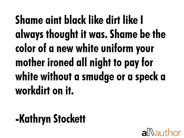 Shame aint black like dirt like I always thought it was. Shame be the color of a new white uniform... - Kathryn Stockett Quote GIF