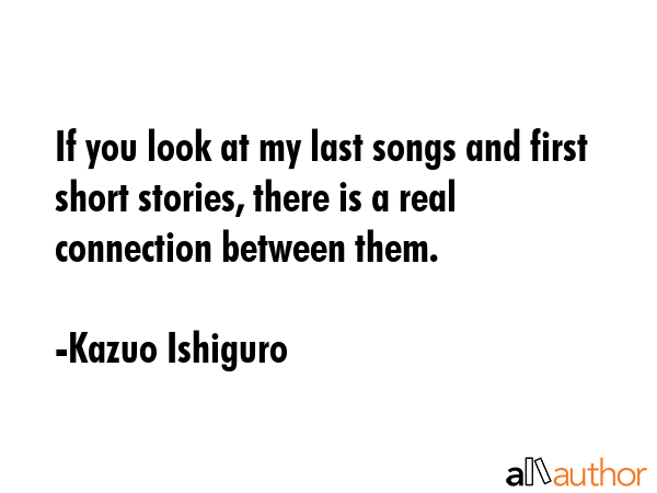 If you look at my last songs and first short stories, there is a real connection between them. - Kazuo Ishiguro Quote