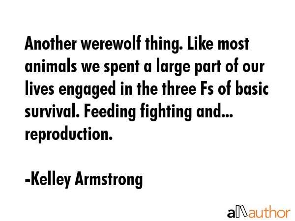 Another werewolf thing. Like most animals we spent a large part of our lives engaged in the three Fs of basic survival. Feeding fighting and... reproduction. - Kelley Armstrong Quote