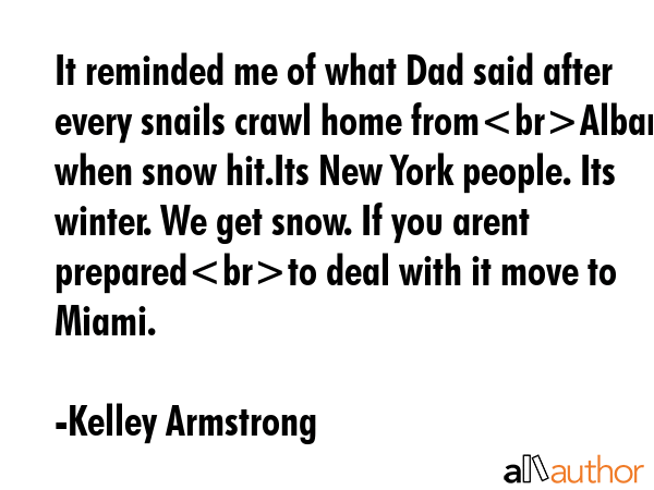 It reminded me of what Dad said after every snails crawl home fromAlbany when snow hit.Its New York people. Its winter. We get snow. If you arent preparedto deal with it move to Miami. - Kelley Armstrong Quote