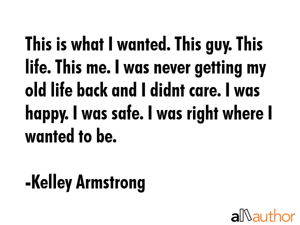 This is what I wanted. This guy. This life. This me. I was never getting my old life back and I didnt care. I was happy. I was safe. I was right where I wanted to be. - Kelley Armstrong Quote