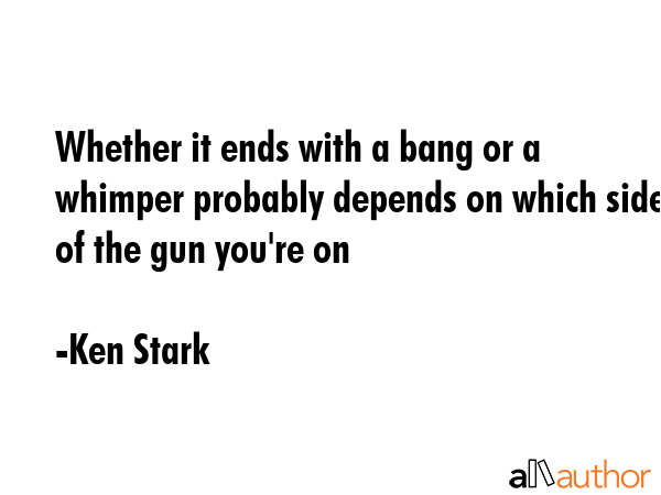 Whether it ends with a bang or a whimper probably depends on which side of the gun you\