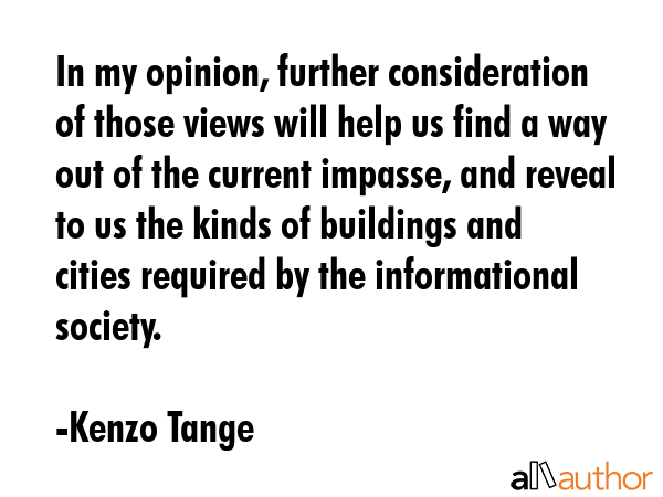 In my opinion, further consideration of those views will help us find a way out of the current impasse, and reveal to us the kinds of buildings and cities required by the informational society. - Kenzo Tange Quote