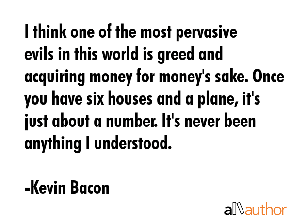 I think one of the most pervasive evils in this world is greed and acquiring money for money\