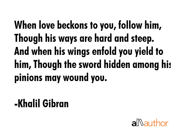 When love beckons to you, follow him, Though his ways are hard and steep. And when his wings enfold you yield to him, Though the sword hidden among his pinions may wound you. - Khalil Gibran Quote