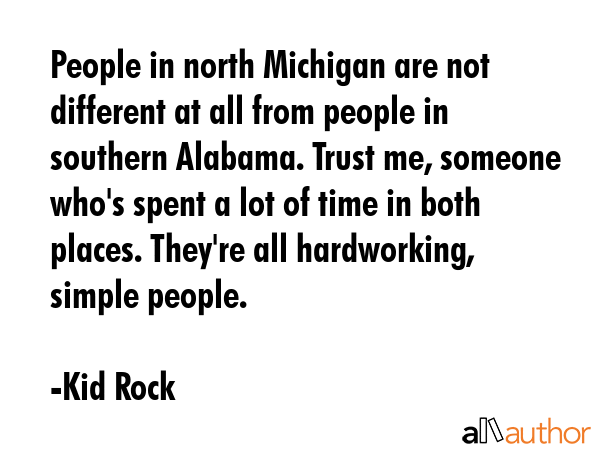 People in north Michigan are not different at all from people in southern Alabama. Trust me, someone who\'s spent a lot of time in both places. They\'re all hardworking, simple people. - Kid Rock Quote