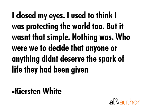 I closed my eyes. I used to think I was protecting the world too. But it wasnt that simple. Nothing was. Who were we to decide that anyone or anything didnt deserve the spark of life they had been... - Kiersten White Quote