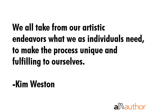 We all take from our artistic endeavors what we as individuals need, to make the process unique and... - Kim Weston Quote GIF
